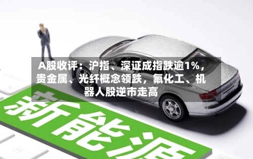 A股收评：沪指、深证成指跌逾1%，贵金属	、光纤概念领跌，氟化工、机器人股逆市走高-第2张图片