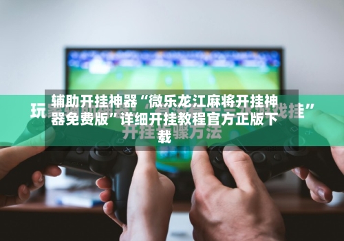 辅助开挂神器“微乐龙江麻将开挂神器免费版”详细开挂教程官方正版下载
