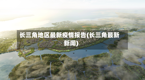长三角地区最新疫情报告(长三角最新新闻)
