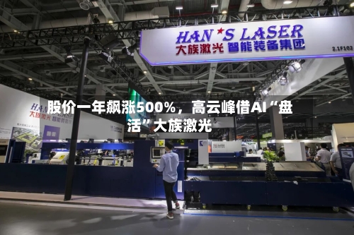 股价一年飙涨500%	，高云峰借AI“盘活	”大族激光-第3张图片