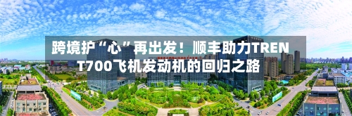 跨境护“心”再出发！顺丰助力TRENT700飞机发动机的回归之路-第3张图片
