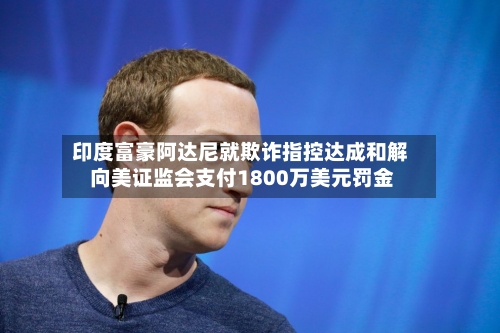 印度富豪阿达尼就欺诈指控达成和解 向美证监会支付1800万美元罚金