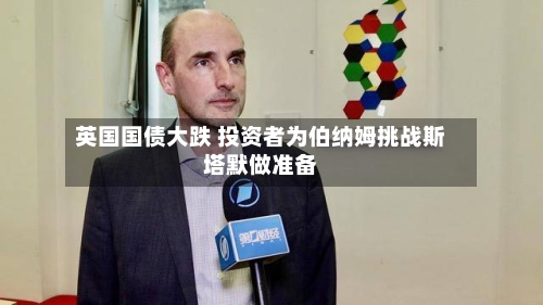 英国国债大跌 投资者为伯纳姆挑战斯塔默做准备