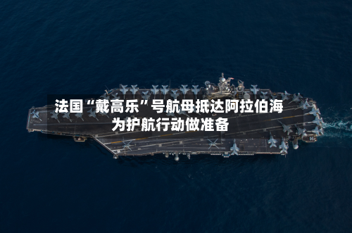 法国“戴高乐”号航母抵达阿拉伯海 为护航行动做准备-第2张图片