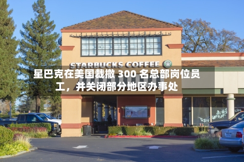 星巴克在美国裁撤 300 名总部岗位员工，并关闭部分地区办事处-第2张图片