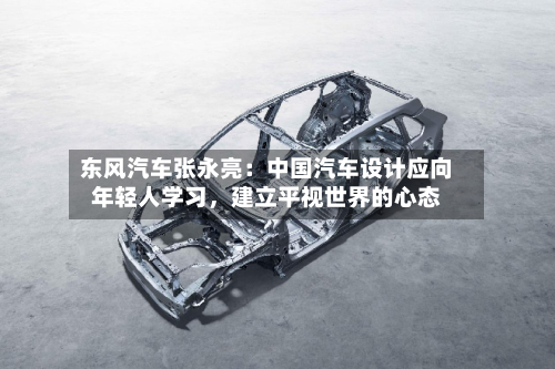 东风汽车张永亮：中国汽车设计应向年轻人学习	，建立平视世界的心态-第3张图片