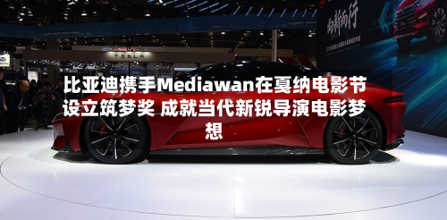比亚迪携手Mediawan在戛纳电影节设立筑梦奖 成就当代新锐导演电影梦想-第3张图片
