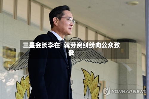 三星会长李在镕就劳资纠纷向公众致歉-第3张图片
