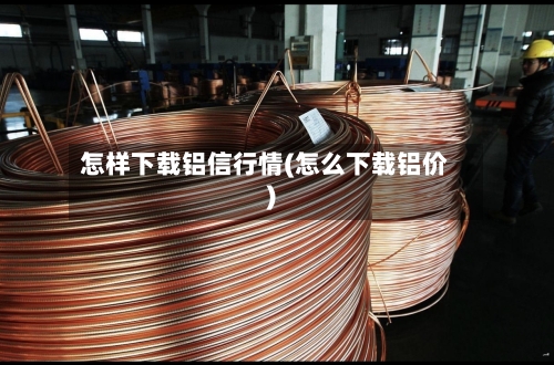 怎样下载铝信行情(怎么下载铝价)
