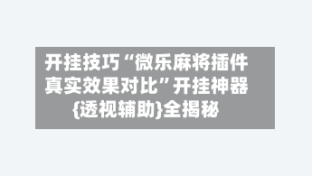 开挂技巧“微乐麻将插件真实效果对比	”开挂神器{透视辅助}全揭秘-第3张图片