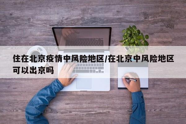 住在北京疫情中风险地区/在北京中风险地区可以出京吗
