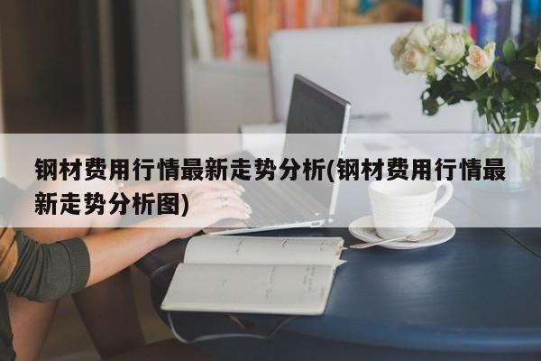 钢材费用行情最新走势分析(钢材费用行情最新走势分析图)