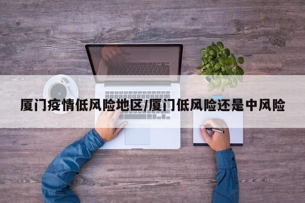 厦门疫情低风险地区/厦门低风险还是中风险
