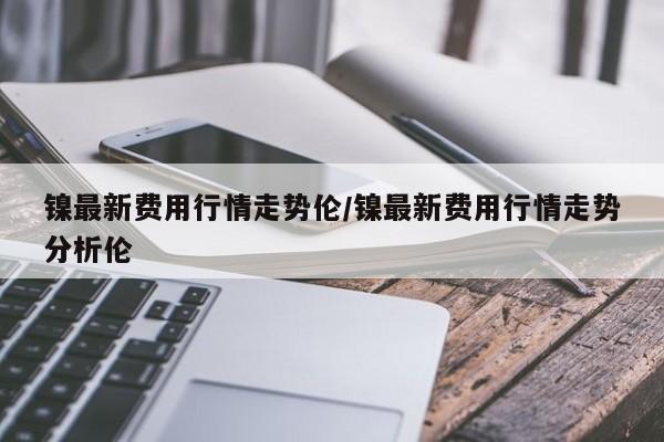 镍最新费用行情走势伦/镍最新费用行情走势分析伦