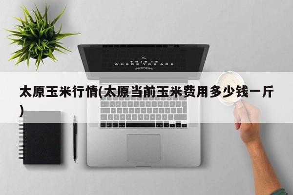 太原玉米行情(太原当前玉米费用多少钱一斤)