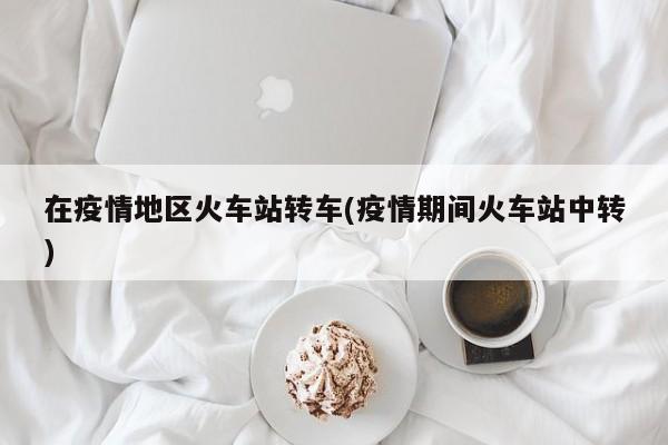 在疫情地区火车站转车(疫情期间火车站中转)