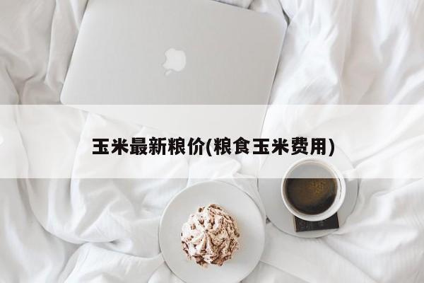 玉米最新粮价(粮食玉米费用)