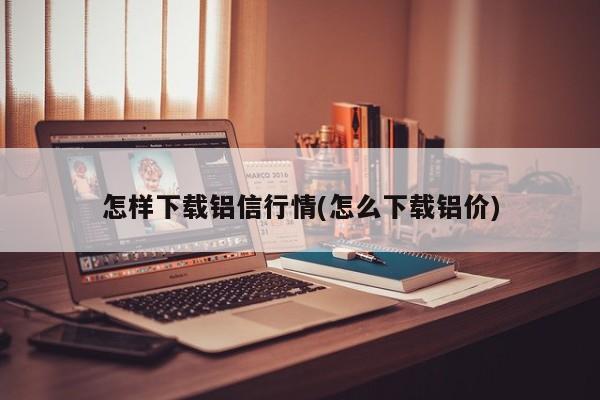 怎样下载铝信行情(怎么下载铝价)
