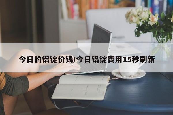 今日的铝锭价钱/今日铝锭费用15秒刷新
