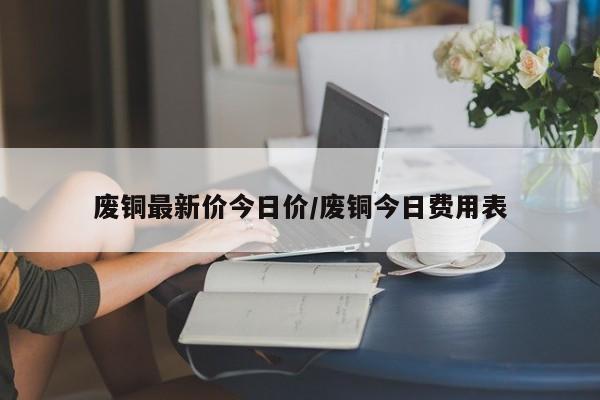 废铜最新价今日价/废铜今日费用表