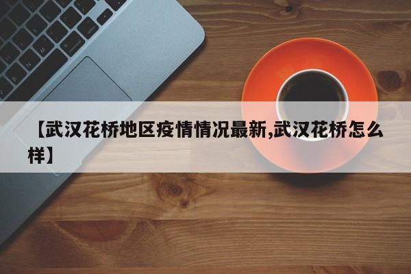 【武汉花桥地区疫情情况最新,武汉花桥怎么样】