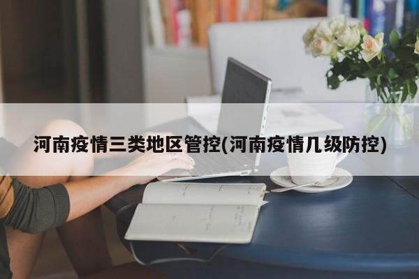 河南疫情三类地区管控(河南疫情几级防控)